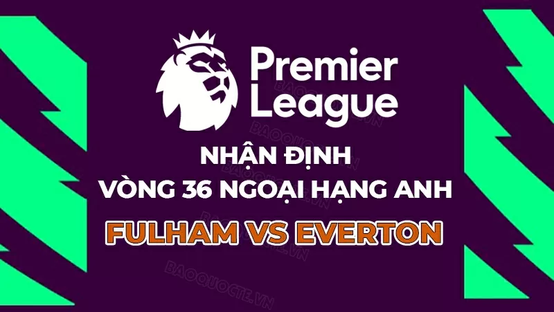 Nhận định bóng đá, dự đoán tỷ số Fulham vs Everton: Chủ khách cùng vui