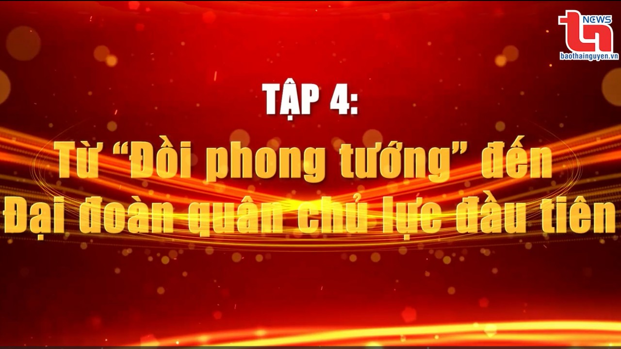 Nơi khởi nguồn Quân đội Anh hùng (Tập 4): Từ “Đồi phong tướng” đến Đại đoàn quân chủ lực đầu tiên